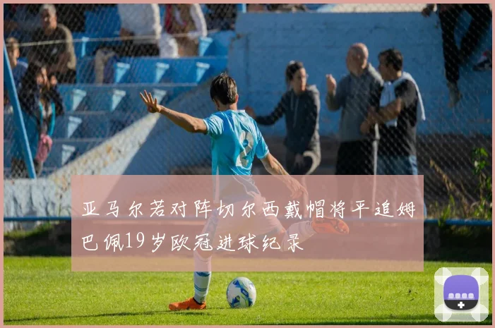 亚马尔若对阵切尔西戴帽将平追姆巴佩19岁欧冠进球纪录