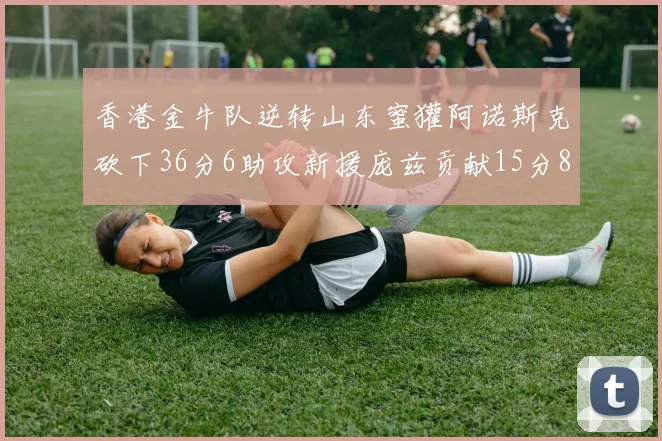 香港金牛队逆转山东蜜獾阿诺斯克砍下36分6助攻新援庞兹贡献15分8篮板9助攻