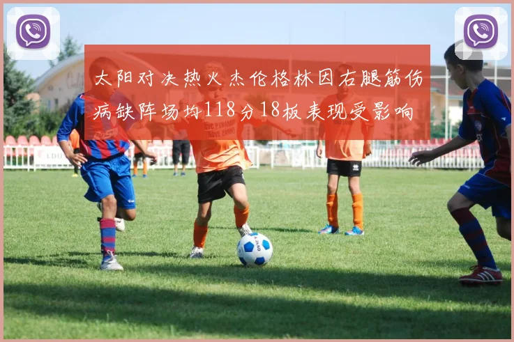 太阳对决热火杰伦格林因右腿筋伤病缺阵场均118分18板表现受影响