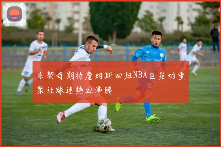 东契奇期待詹姆斯回归NBA巨星的重聚让球迷热血沸腾