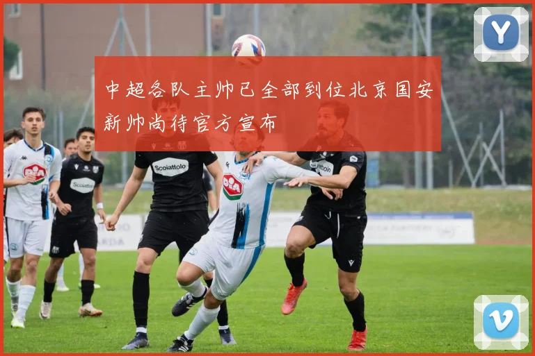 中超各队主帅已全部到位北京国安新帅尚待官方宣布