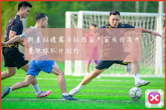 斯基拉透露马拉西亚冬窗或将离开曼联球队计划外