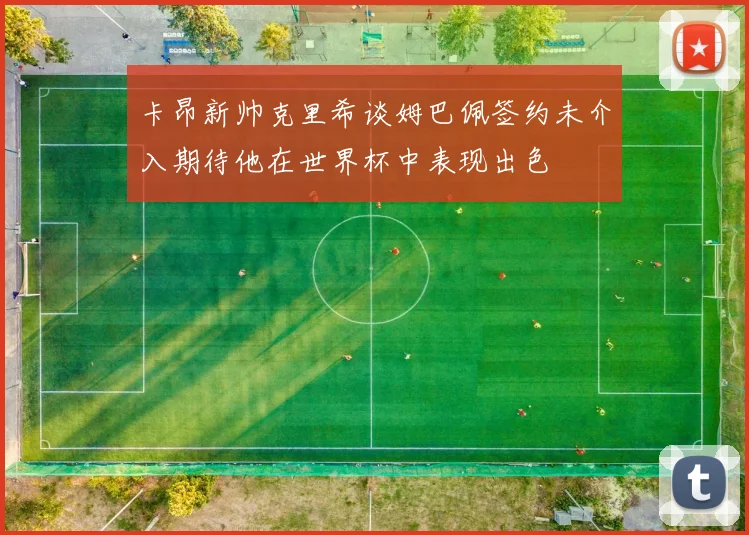 卡昂新帅克里希谈姆巴佩签约未介入期待他在世界杯中表现出色