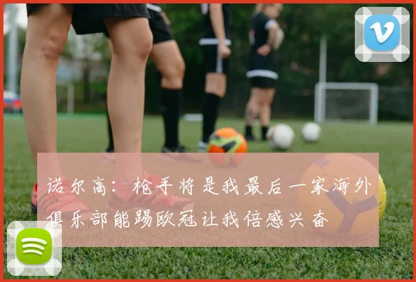 诺尔高：枪手将是我最后一家海外俱乐部能踢欧冠让我倍感兴奋