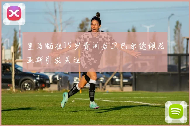 皇马瞄准19岁青训后卫巴尔德佩尼亚斯引发关注