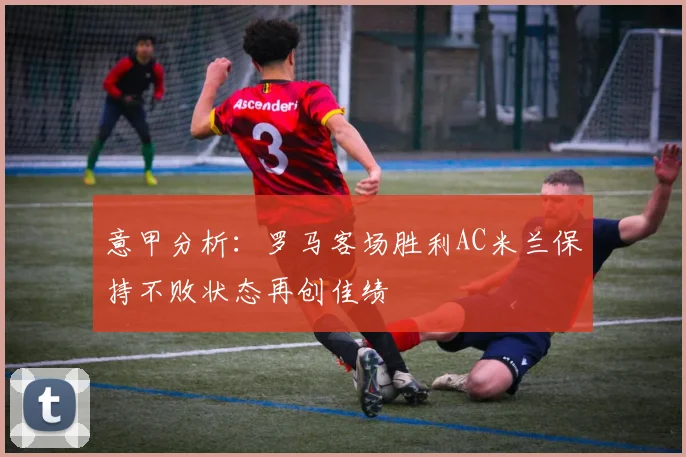 意甲分析：罗马客场胜利AC米兰保持不败状态再创佳绩
