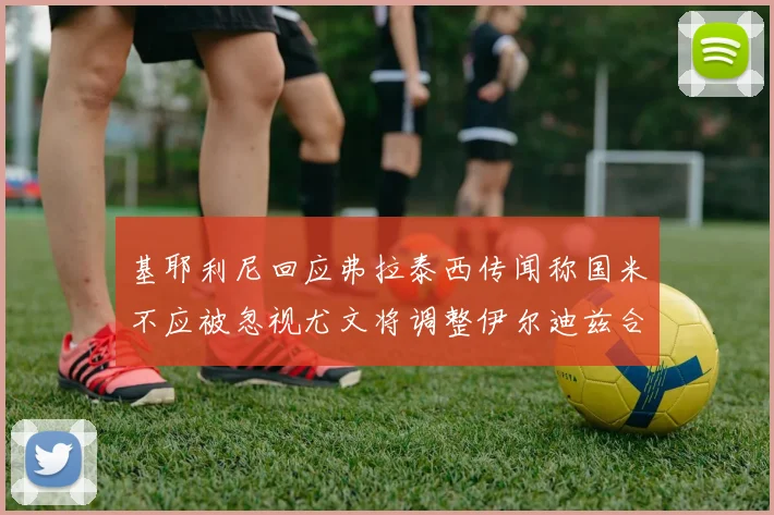 基耶利尼回应弗拉泰西传闻称国米不应被忽视尤文将调整伊尔迪兹合同内容