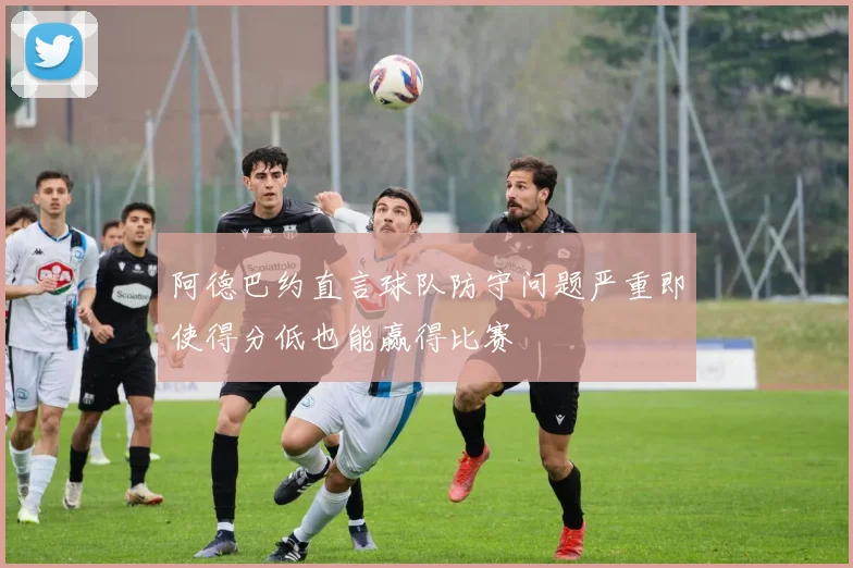 阿德巴约直言球队防守问题严重即使得分低也能赢得比赛