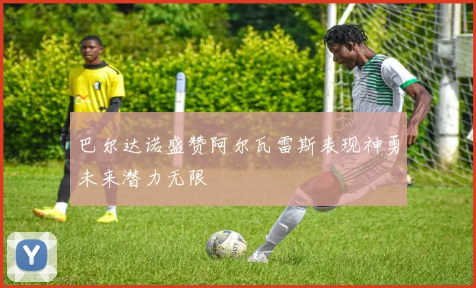 巴尔达诺盛赞阿尔瓦雷斯表现神勇未来潜力无限