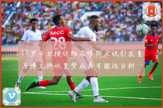 17岁卡尔模仿维尼修斯庆祝引发皇马博主热议皇梦成真可能性分析