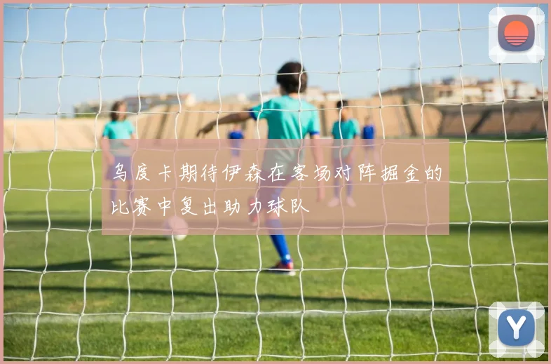 乌度卡期待伊森在客场对阵掘金的比赛中复出助力球队