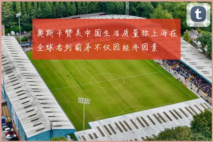 奥斯卡赞美中国生活质量称上海在全球名列前茅不仅因经济因素