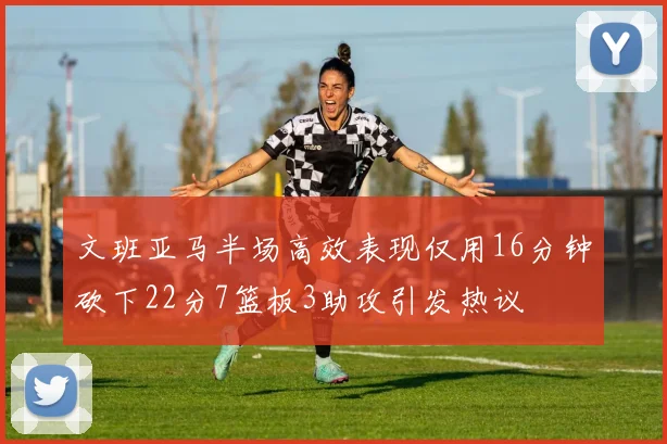 文班亚马半场高效表现仅用16分钟砍下22分7篮板3助攻引发热议