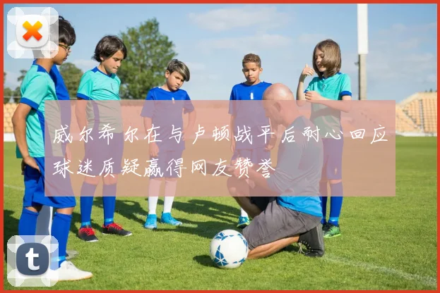 威尔希尔在与卢顿战平后耐心回应球迷质疑赢得网友赞誉