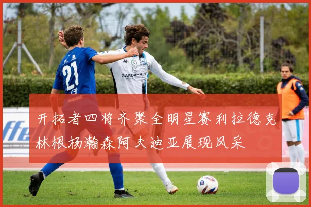 开拓者四将齐聚全明星赛利拉德克林根杨瀚森阿夫迪亚展现风采