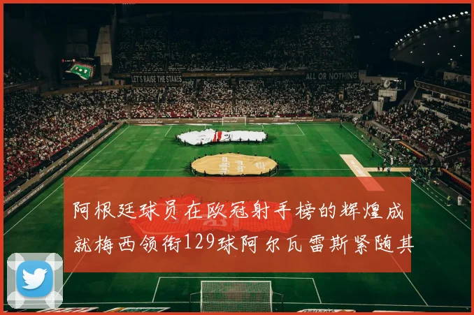 阿根廷球员在欧冠射手榜的辉煌成就梅西领衔129球阿尔瓦雷斯紧随其后