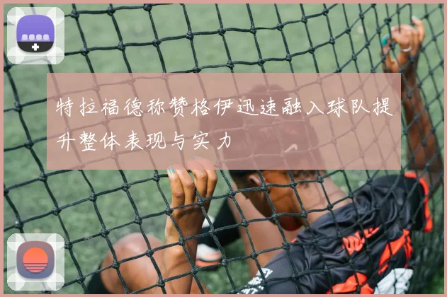 特拉福德称赞格伊迅速融入球队提升整体表现与实力