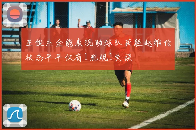 王俊杰全能表现助球队获胜赵维伦状态平平仅有1犯规1失误