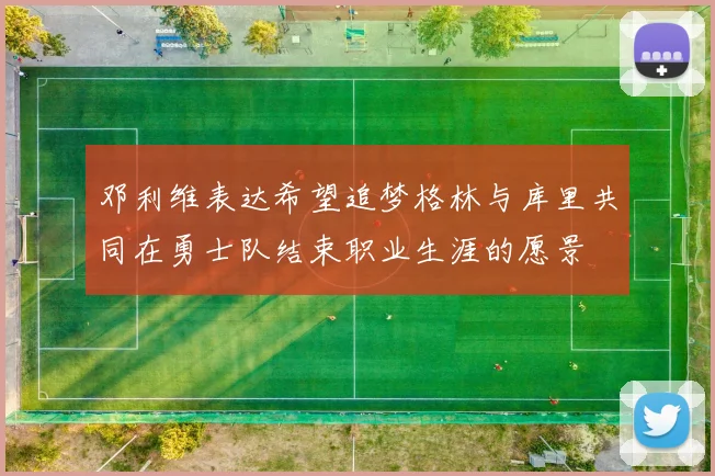 邓利维表达希望追梦格林与库里共同在勇士队结束职业生涯的愿景