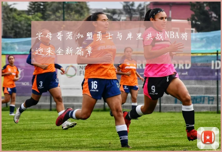字母哥若加盟勇士与库里共战NBA将迎来全新篇章