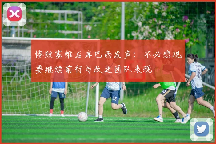 惨败塞维后库巴西发声：不必悲观要继续前行与改进团队表现