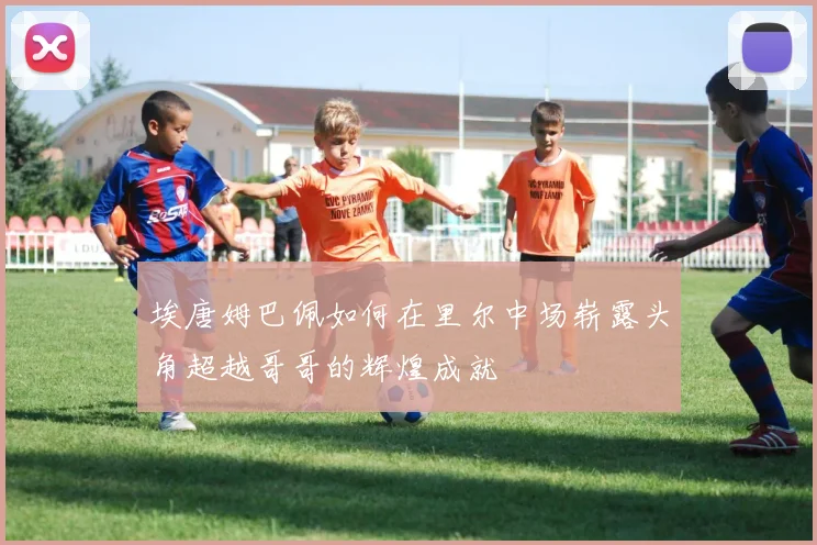 埃唐姆巴佩如何在里尔中场崭露头角超越哥哥的辉煌成就