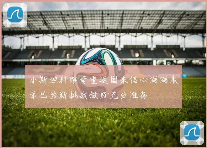 小斯坦科维奇重返国米信心满满表示已为新挑战做好充分准备