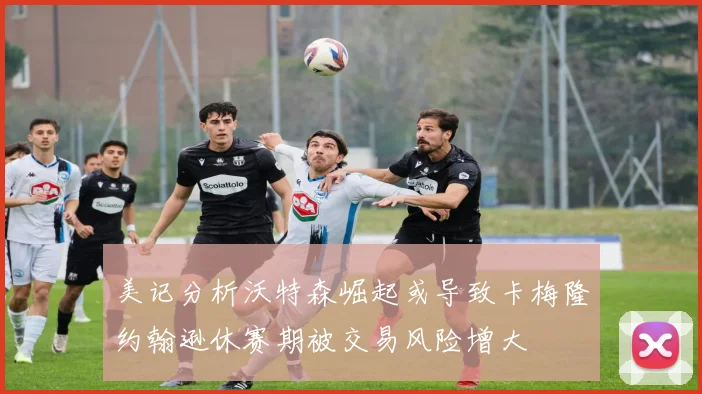 美记分析沃特森崛起或导致卡梅隆约翰逊休赛期被交易风险增大