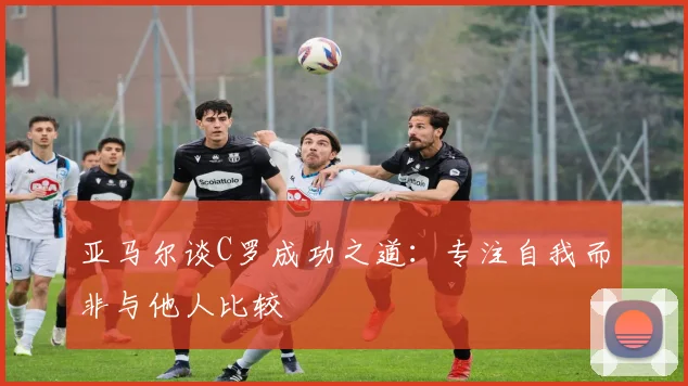 亚马尔谈C罗成功之道：专注自我而非与他人比较