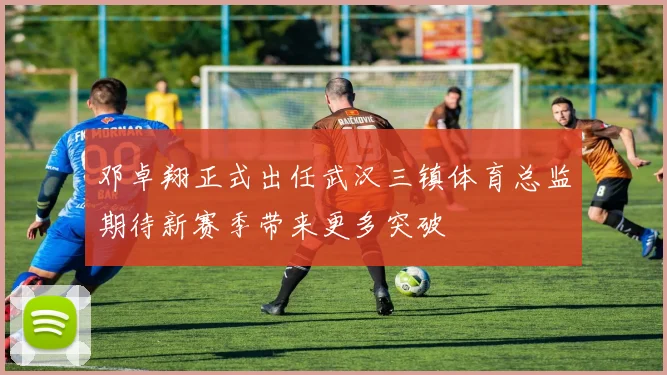 邓卓翔正式出任武汉三镇体育总监期待新赛季带来更多突破
