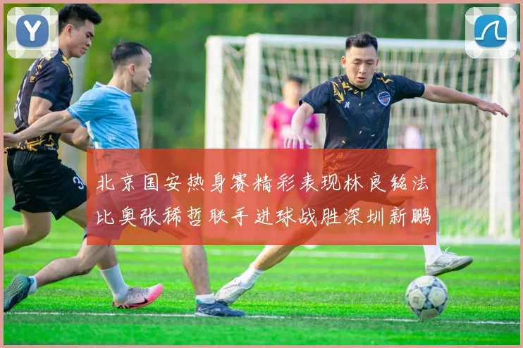 北京国安热身赛精彩表现林良铭法比奥张稀哲联手进球战胜深圳新鹏城