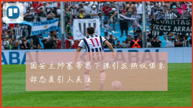 国安主帅塞蒂恩下课引发热议俱乐部态度引人关注