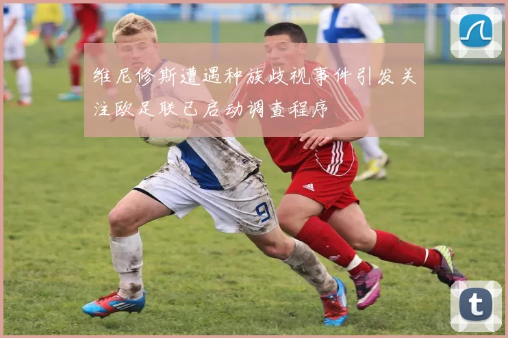维尼修斯遭遇种族歧视事件引发关注欧足联已启动调查程序