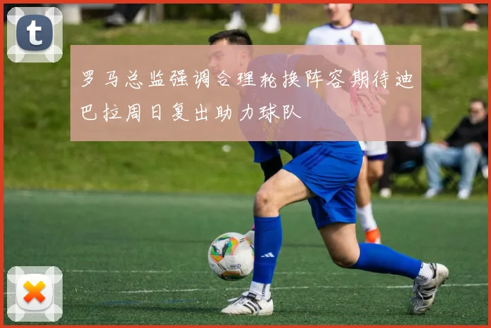 罗马总监强调合理轮换阵容期待迪巴拉周日复出助力球队