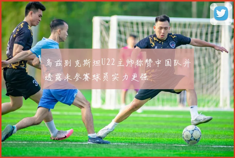 乌兹别克斯坦U22主帅称赞中国队并透露未参赛球员实力更强