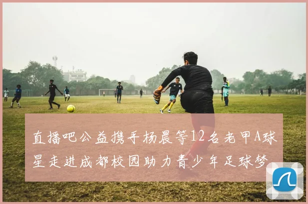 直播吧公益携手杨晨等12名老甲A球星走进成都校园助力青少年足球梦想